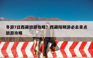 冬游7日西藏旅游攻略？西藏阳朔游必去景点旅游攻略