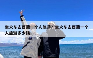 坐火车去西藏一个人旅游？坐火车去西藏一个人旅游多少钱