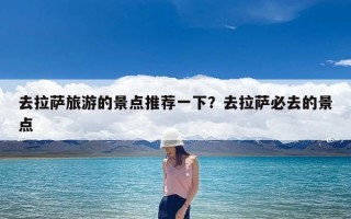 去拉萨旅游的景点推荐一下？去拉萨必去的景点