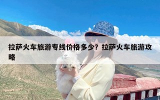 拉萨火车旅游专线价格多少？拉萨火车旅游攻略