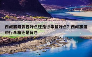 西藏旅游背包好点还是行李箱好点？西藏旅游带行李箱还是背包