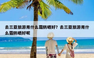 去三亚旅游用什么霜防晒好？去三亚旅游用什么霜防晒好呢