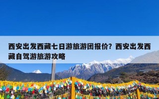 西安出发西藏七日游旅游团报价？西安出发西藏自驾游旅游攻略