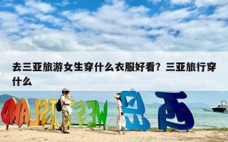 去三亚旅游女生穿什么衣服好看？三亚旅行穿什么