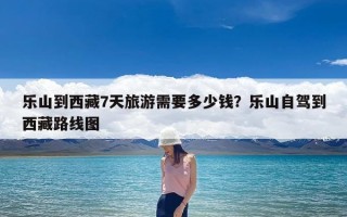 乐山到西藏7天旅游需要多少钱？乐山自驾到西藏路线图