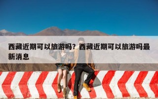 西藏近期可以旅游吗？西藏近期可以旅游吗最新消息