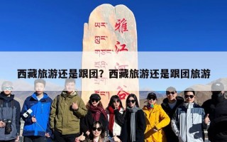 西藏旅游还是跟团？西藏旅游还是跟团旅游