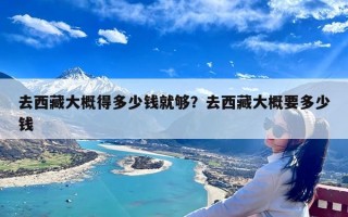 去西藏大概得多少钱就够？去西藏大概要多少钱