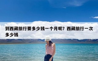 到西藏旅行要多少钱一个月呢？西藏旅行一次多少钱