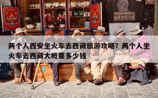 两个人西安坐火车去西藏旅游攻略？两个人坐火车去西藏大概要多少钱