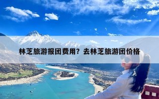 林芝旅游报团费用？去林芝旅游团价格