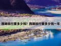 西藏旅行要多少钱？西藏旅行要多少钱一年