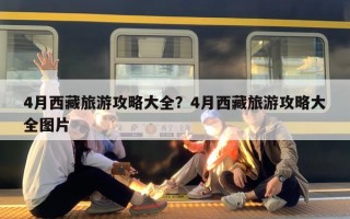 4月西藏旅游攻略大全？4月西藏旅游攻略大全图片