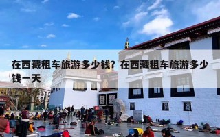 在西藏租车旅游多少钱？在西藏租车旅游多少钱一天