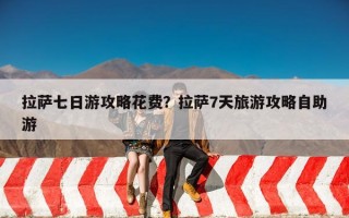 拉萨七日游攻略花费？拉萨7天旅游攻略自助游