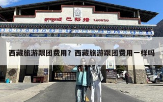 西藏旅游跟团费用？西藏旅游跟团费用一样吗